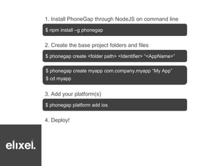1. Install PhoneGap through NodeJS on command line 
$ npm install –g phonegap 
2. Create the base project folders and files 
$ phonegap create <folder path> <Identifier> “<AppName>” 
$ phonegap create myapp com.company.myapp “My App” 
$ cd myapp 
3. Add your platform(s) 
$ phonegap platform add ios 
4. Deploy! 
 