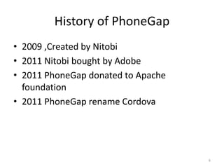 History of PhoneGap
• 2009 ,Created by Nitobi
• 2011 Nitobi bought by Adobe
• 2011 PhoneGap donated to Apache
foundation
• 2011 PhoneGap rename Cordova
6
 