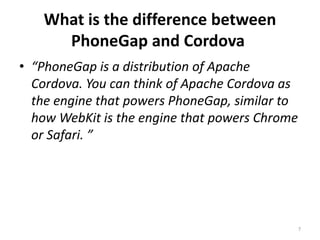 What is the difference between
PhoneGap and Cordova
• “PhoneGap is a distribution of Apache
Cordova. You can think of Apache Cordova as
the engine that powers PhoneGap, similar to
how WebKit is the engine that powers Chrome
or Safari. ”
7
 