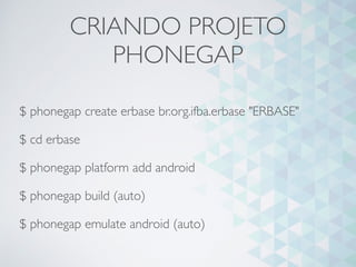 CRIANDO PROJETO
PHONEGAP
$ phonegap create erbase br.org.ifba.erbase "ERBASE"
$ cd erbase
$ phonegap platform add android
$ phonegap build (auto)
$ phonegap emulate android (auto)
 