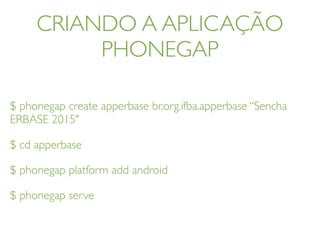 CRIANDO A APLICAÇÃO
PHONEGAP
$ phonegap create apperbase br.org.ifba.apperbase “Sencha
ERBASE 2015"
$ cd apperbase
$ phonegap platform add android
$ phonegap serve
 