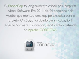 O PhoneGap foi originalmente criado pela empresa
Nitobi Software. Em 2011 ela foi adquirida pela
Adobe, que montou uma equipe exclusiva para o
projeto. O código foi doado para incubação à
Apache Software Foundation, sendo então batizado
de Apache CORDOVA.
 