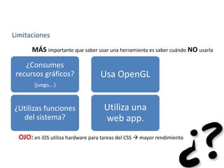 Limitaciones
MÁS importante que saber usar una herramienta es saber cuándo NO usarla
¿Consumes
recursos gráficos?
(juego,…)
Usa OpenGL
¿Utilizas funciones
del sistema?
Utiliza una
web app.
OJO: en iOS utiliza hardware para tareas del CSS  mayor rendimiento
 