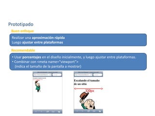 Prototipado
Realizar una aproximación rápida
Luego ajustar entre plataformas
Buen enfoque
• Usar porcentajes en el diseño inicialmente, y luego ajustar entre plataformas.
• Combinar con <meta name=“viewport”>
(indica el tamaño de la pantalla a mostrar)
Recomendable
 