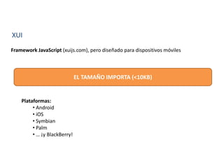 XUI
Framework JavaScript (xuijs.com), pero diseñado para dispositivos móviles
EL TAMAÑO IMPORTA (<10KB)
Plataformas:
• Android
• iOS
• Symbian
• Palm
• … ¡y BlackBerry!
 