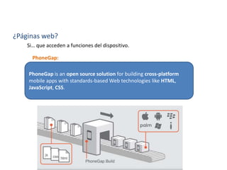 ¿Qué es?
PhoneGap is an open source solution for building cross-platform
mobile apps with standards-based Web technologies like HTML,
JavaScript, CSS.
¿Páginas web?
Si… que acceden a funciones del dispositivo.
PhoneGap:
 