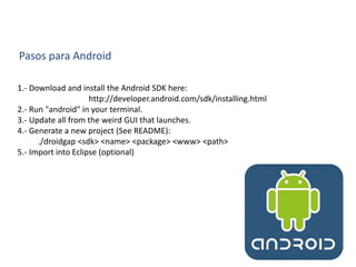 Pasos para Android
1.- Download and install the Android SDK here:
http://developer.android.com/sdk/installing.html
2.- Run "android" in your terminal.
3.- Update all from the weird GUI that launches.
4.- Generate a new project (See README):
./droidgap <sdk> <name> <package> <www> <path>
5.- Import into Eclipse (optional)
 