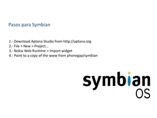 Pasos para Symbian
1.- Download Aptana Studio from http://aptana.org
2.- File > New > Project...
3.- Nokia Web Runtime > Import widget
4.- Point to a copy of the www from phonegap/symbian
 