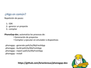 ¿Algo en común?
Repetición de pasos:
1.- SDK
2.- generar un proyecto
3.- compilar
PhoneGap-dev, automatiza los procesos de:
• Generación de proyectos
• Compilar y ejecutar en emulador o dispositivos
phonegap --generate path/to/MyFreshApp
phonegap --build path/to/MyFreshApp
phonegap --report path/to/MyFreshApp
phonegap --install
https://github.com/brianleroux/phonegap-dev
 