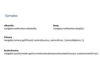 Ejemplos
vibración
navigator.notification.vibrate(0);
beep
navigator.notification.beep(2);
Cámara
navigator.camera.getPicture( cameraSuccess, cameraError, [ cameraOptions ] );
Acelerómetro
navigator.accelerometer.getCurrentAcceleration(accelerometerSuccess, accelerometerError);
 