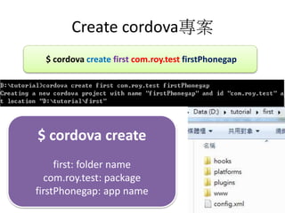 Create cordova
$ cordova create first com.roy.test firstPhonegap
$ cordova create
first: folder name
com.roy.test: package
firstPhonegap: app name
 
