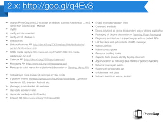 2.x: http://goo.gl/q4EvS
• change PhoneGap.exec(...) to accept an object { success: function() {} ... etc } •   Enable internationalization (i18n)
  rather than specific args - Michael                                              •   Command line build
• crypto                                                                           •   Device.exitApp() as device independent way of closing application?
• config.xml documented                                                            •   Packaging of plugins (discussion on Planning: Plugin Packaging)
• config.xml of <feature />                                                        •   Plugin only architecture / ship phonegap with no prebuilt APIs
• Websockets                                                                       •   List the inbox and get contents of SMS message
• Web notifications API (http://dev.w3.org/2006/webapi/WebNotifications/           •   Native Controls
  publish/Notifications.html)
                                                                                   •   Native contact picker
• HTML media capture (http://www.w3.org/TR/2011/WD-html-media-                     •   Resource profiling hooks
  capture-20110414/)
                                                                                   •   Capacity tests (maybe identify flagship devices!)
• Calendar API (http://dev.w3.org/2009/dap/calendar/)                              •   App invocation w/ data/args (like intents or protocol handlers)
• Messaging API (http://www.w3.org/TR/messaging-api/)                              •   Network loss/regain events
• Menu api to build menus for all platforms (discussion on Planning: Menu API) •       Roaming in isReachable api
                                                                                   •   childbrowser first class
• hotloading of code instead of recompile in 'dev mode'                            •   fix touch events on webos, android
• x-platform intents ala https://github.com/PaulKinlan/WebIntents ...protocol
    handlers in iOS, intents in Android, etc.
•   phonegap.js autoloaded into webview
•   deprecate accelerometer
•   deprecate media (use html5 audio)
•   Indexed DB (http://www.w3.org/TR/IndexedDB/)
 