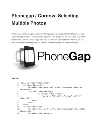 Phonegap / Cordova Selecting 
Multiple Photos 
 
In this document I have explained how to “Phonegap/cordova Selecting Multiple Photos” and also 
explained code controller , You can easily  implement after reading this document. This very useful 
for developer Cordova camera plugin allow user to select one picture at a time. However, we can 
show all pictures selected by gallery or captured by camera one by one by following code: 
 
 
view file: 
 
1. <divng-controller=“MultipleSelEx”>
2. <divclass="listcard">
3. <divclass="itemitem-divider"ng-click="oneImage()">Selectone
picture</div>
4. <divclass="itemitem-body">
5. <divng-repeat="iteminimage">
6. <imgng-src="{{item}}"id="myImage"width="50"
height="50"/>
7. </div>
8. </div>
9. </div>
10. <divclass="listcard">
11. <divclass="itemitem-divider"ng-click="mulImage()">selectmultiple
pictures</div>
12. <divclass="itemitem-body”>
 