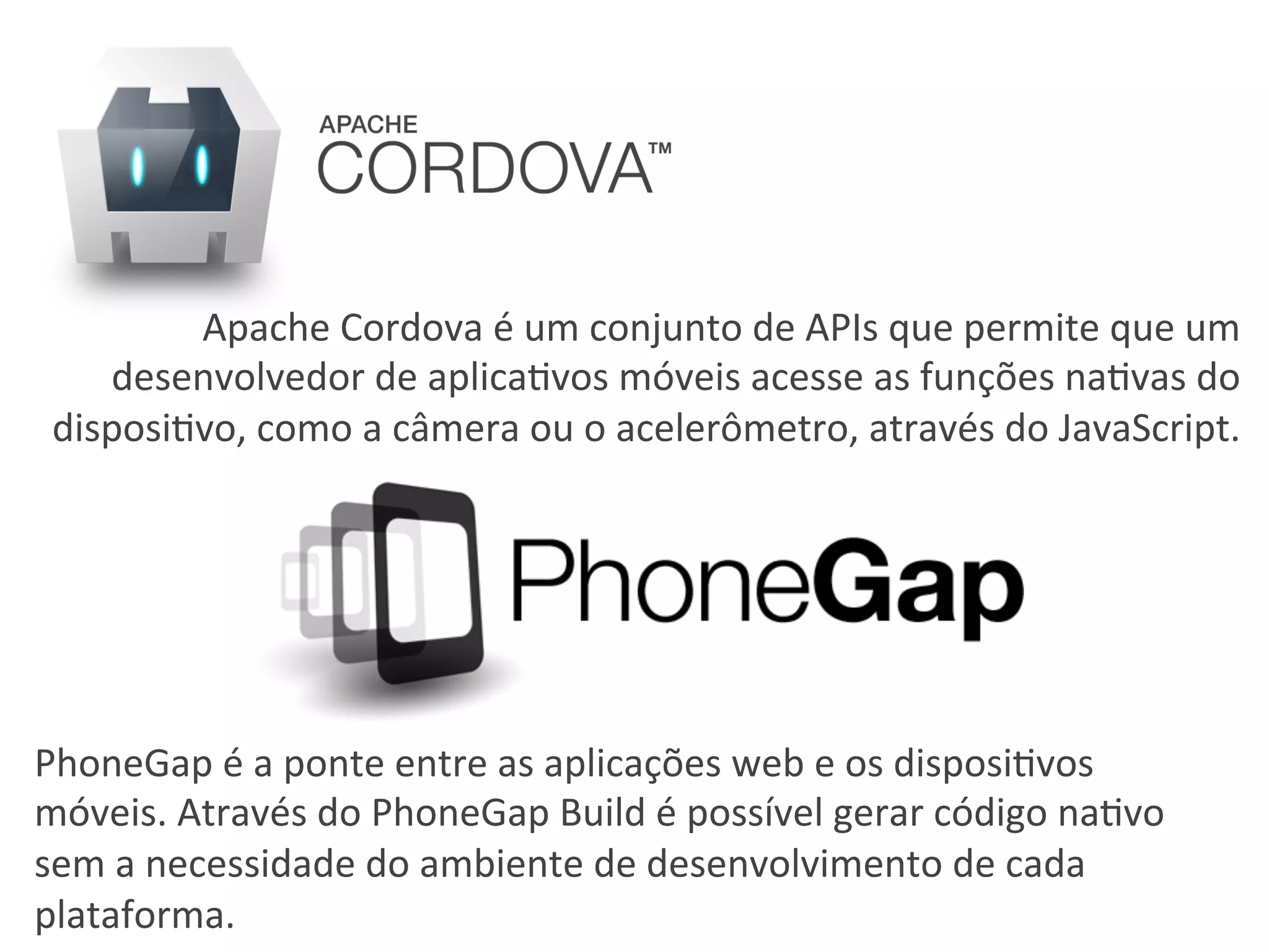 PhoneGap	
  é	
  a	
  ponte	
  entre	
  as	
  aplicações	
  web	
  e	
  os	
  disposi6vos	
  
móveis.	
  Através	
  do	
  PhoneGap	
  Build	
  é	
  possível	
  gerar	
  código	
  na6vo	
  
sem	
  a	
  necessidade	
  do	
  ambiente	
  de	
  desenvolvimento	
  de	
  cada	
  
plataforma.	
  
Apache	
  Cordova	
  é	
  um	
  conjunto	
  de	
  APIs	
  que	
  permite	
  que	
  um	
  
desenvolvedor	
  de	
  aplica6vos	
  móveis	
  acesse	
  as	
  funções	
  na6vas	
  do	
  
disposi6vo,	
  como	
  a	
  câmera	
  ou	
  o	
  acelerômetro,	
  através	
  do	
  JavaScript.	
  
 