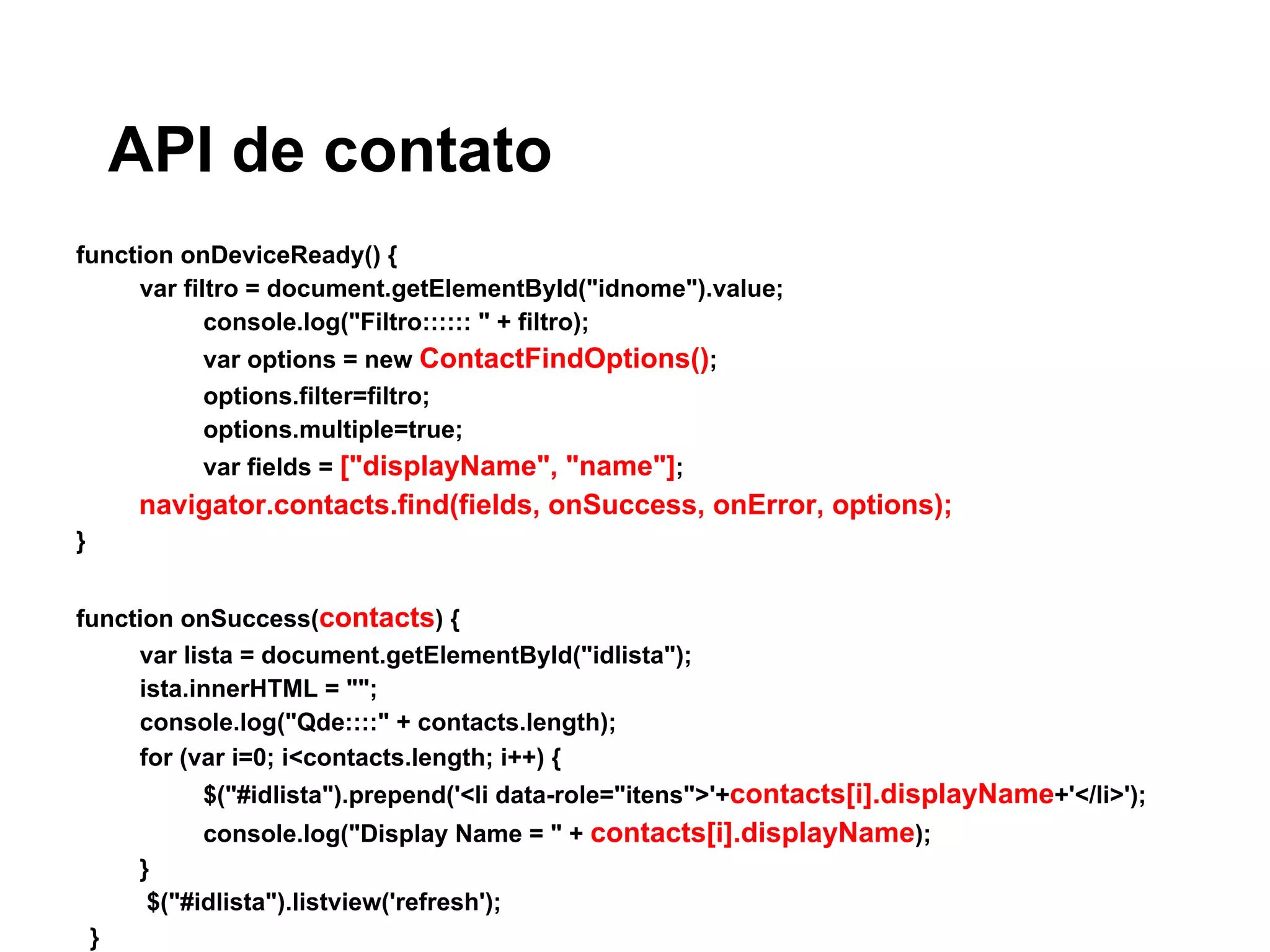 API de contato
function onDeviceReady() {
var filtro = document.getElementById("idnome").value;
console.log("Filtro:::::: " + filtro);
var options = new ContactFindOptions();
options.filter=filtro;
options.multiple=true;
var fields = ["displayName", "name"];
navigator.contacts.find(fields, onSuccess, onError, options);
}
function onSuccess(contacts) {
var lista = document.getElementById("idlista");
ista.innerHTML = "";
console.log("Qde::::" + contacts.length);
for (var i=0; i<contacts.length; i++) {
$("#idlista").prepend('<li data-role="itens">'+contacts[i].displayName+'</li>');
console.log("Display Name = " + contacts[i].displayName);
}
$("#idlista").listview('refresh');
}
 
