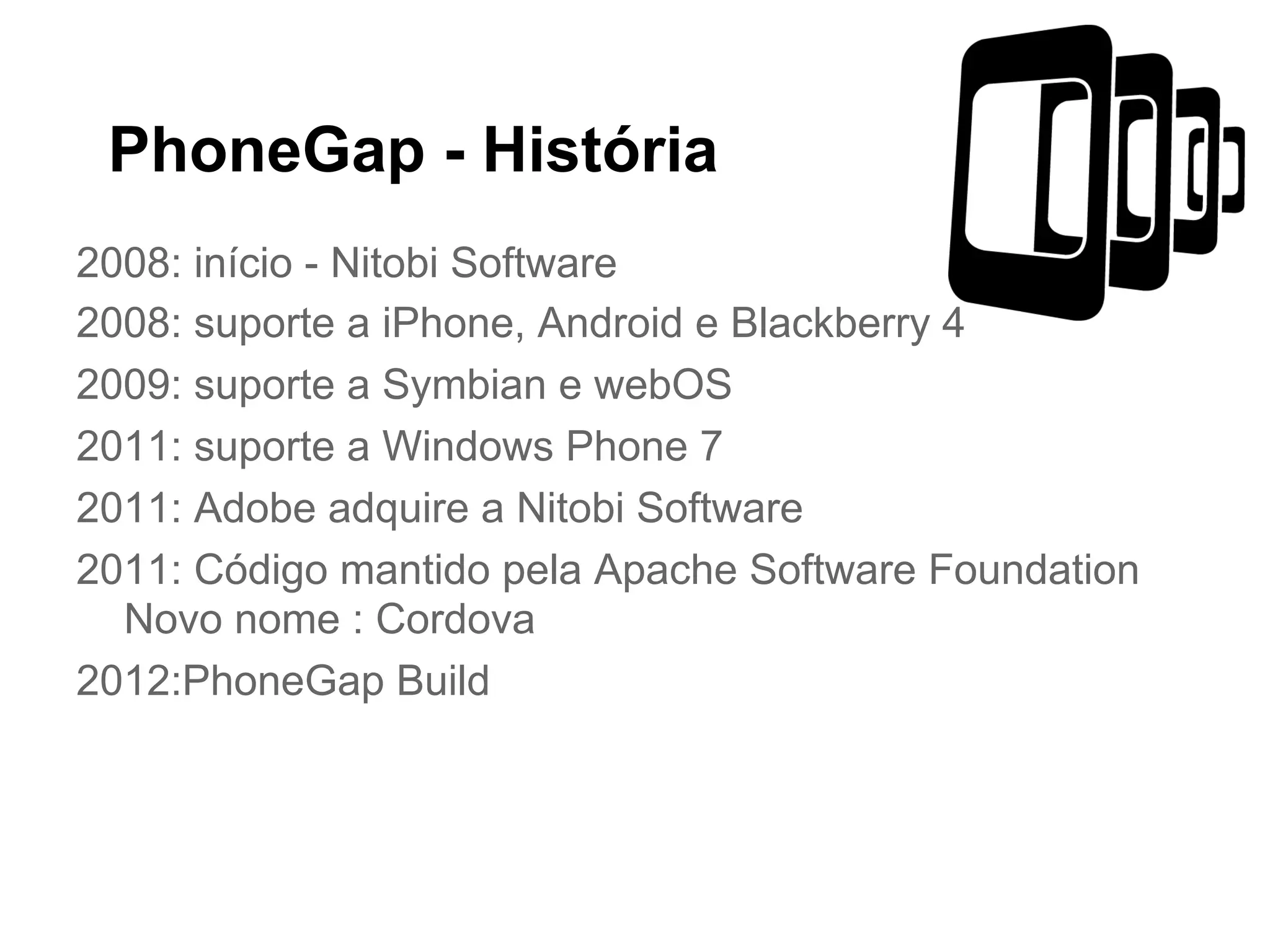 PhoneGap - História
2008: início - Nitobi Software
2008: suporte a iPhone, Android e Blackberry 4
2009: suporte a Symbian e webOS
2011: suporte a Windows Phone 7
2011: Adobe adquire a Nitobi Software
2011: Código mantido pela Apache Software Foundation
Novo nome : Cordova
2012:PhoneGap Build
 