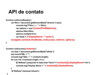 API de contato
function onDeviceReady() {
var filtro = document.getElementById("idnome").value;
console.log("Filtro:::::: " + filtro);
var options = new ContactFindOptions();
options.filter=filtro;
options.multiple=true;
var fields = ["displayName", "name"];
navigator.contacts.find(fields, onSuccess, onError, options);
}
function onSuccess(contacts) {
var lista = document.getElementById("idlista");
ista.innerHTML = "";
console.log("Qde::::" + contacts.length);
for (var i=0; i<contacts.length; i++) {
$("#idlista").prepend('<li data-role="itens">'+contacts[i].displayName+'</li>');
console.log("Display Name = " + contacts[i].displayName);
}
$("#idlista").listview('refresh');
}
 