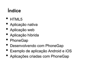 Índice
• HTML5
• Aplicação nativa
• Aplicação web
• Aplicação hibrida
• PhoneGap
• Desenvolvendo com PhoneGap
• Exemplo de aplicação Android e iOS
• Aplicações criadas com PhoneGap