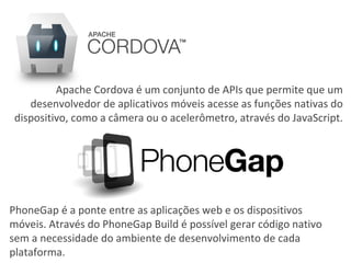 PhoneGap é a ponte entre as aplicações web e os dispositivos
móveis. Através do PhoneGap Build é possível gerar código nativo
sem a necessidade do ambiente de desenvolvimento de cada
plataforma.
Apache Cordova é um conjunto de APIs que permite que um
desenvolvedor de aplicativos móveis acesse as funções nativas do
dispositivo, como a câmera ou o acelerômetro, através do JavaScript.
 