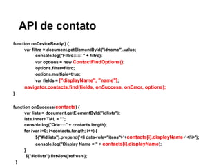 API de contato
function onDeviceReady() {
var filtro = document.getElementById("idnome").value;
console.log("Filtro:::::: " + filtro);
var options = new ContactFindOptions();
options.filter=filtro;
options.multiple=true;
var fields = ["displayName", "name"];
navigator.contacts.find(fields, onSuccess, onError, options);
}
function onSuccess(contacts) {
var lista = document.getElementById("idlista");
ista.innerHTML = "";
console.log("Qde::::" + contacts.length);
for (var i=0; i<contacts.length; i++) {
$("#idlista").prepend('<li data-role="itens">'+contacts[i].displayName+'</li>');
console.log("Display Name = " + contacts[i].displayName);
}
$("#idlista").listview('refresh');
}
 