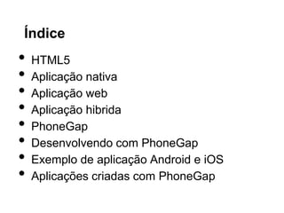 Índice
• HTML5
• Aplicação nativa
• Aplicação web
• Aplicação hibrida
• PhoneGap
• Desenvolvendo com PhoneGap
• Exemplo de aplicação Android e iOS
• Aplicações criadas com PhoneGap
 