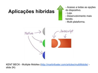 Aplicações hibridas
KENT BECK - Multiple Mobiles (http://martinfowler.com/articles/multiMobile/ -
slide 24)
- Acesso a todas as opções
do dispositivo.
- Loja.
- Desenvolvimento mais
barato.
- Multi plataforma.
 