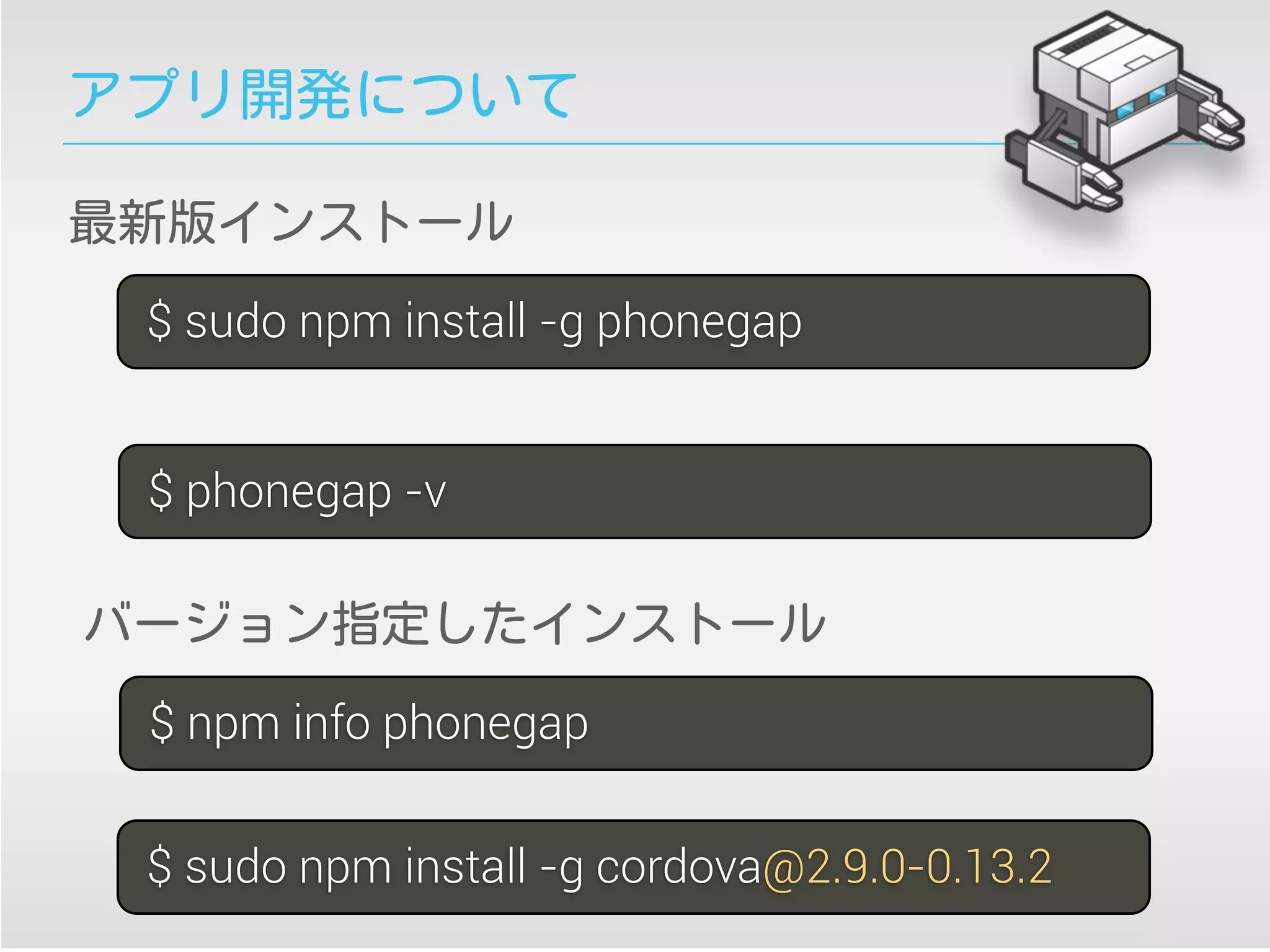 アプリ開発について
$ sudo npm install -g phonegap
$ phonegap -v
$ sudo npm install -g cordova@2.9.0-0.13.2
最新版インストール
バージョン指定したインストール
$ npm info phonegap
 