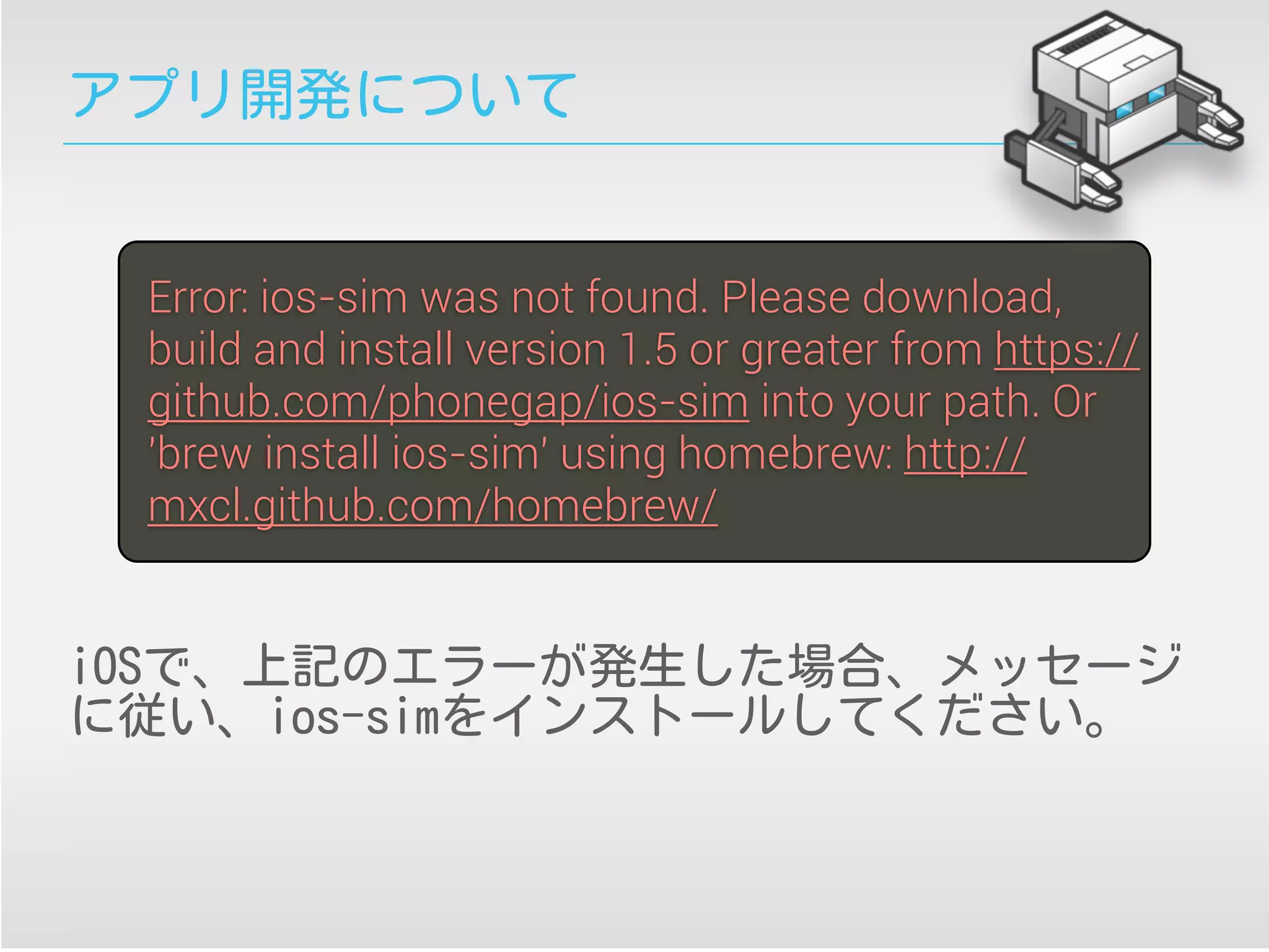アプリ開発について
iOSで、上記のエラーが発生した場合、メッセージ
に従い、ios-simをインストールしてください。
Error: ios-sim was not found. Please download,
build and install version 1.5 or greater from https://
github.com/phonegap/ios-sim into your path. Or
'brew install ios-sim' using homebrew: http://
mxcl.github.com/homebrew/
 