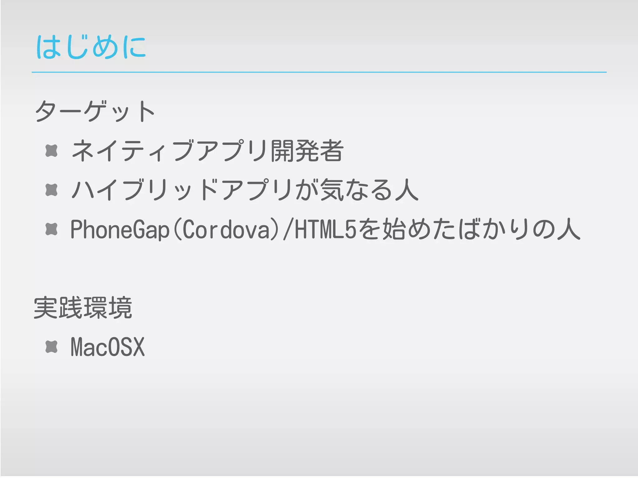 はじめに
ターゲット
ネイティブアプリ開発者
ハイブリッドアプリが気なる人
PhoneGap(Cordova)/HTML5を始めたばかりの人
実践環境
MacOSX
 