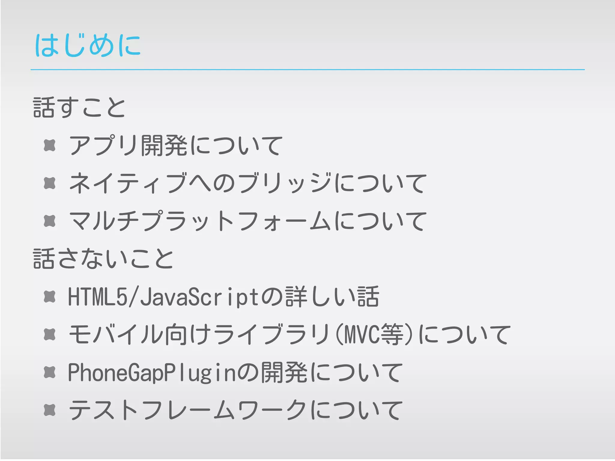 はじめに
話すこと
アプリ開発について
ネイティブへのブリッジについて
マルチプラットフォームについて
話さないこと
HTML5/JavaScriptの詳しい話
モバイル向けライブラリ(MVC等)について
PhoneGapPluginの開発について
テストフレームワークについて
 