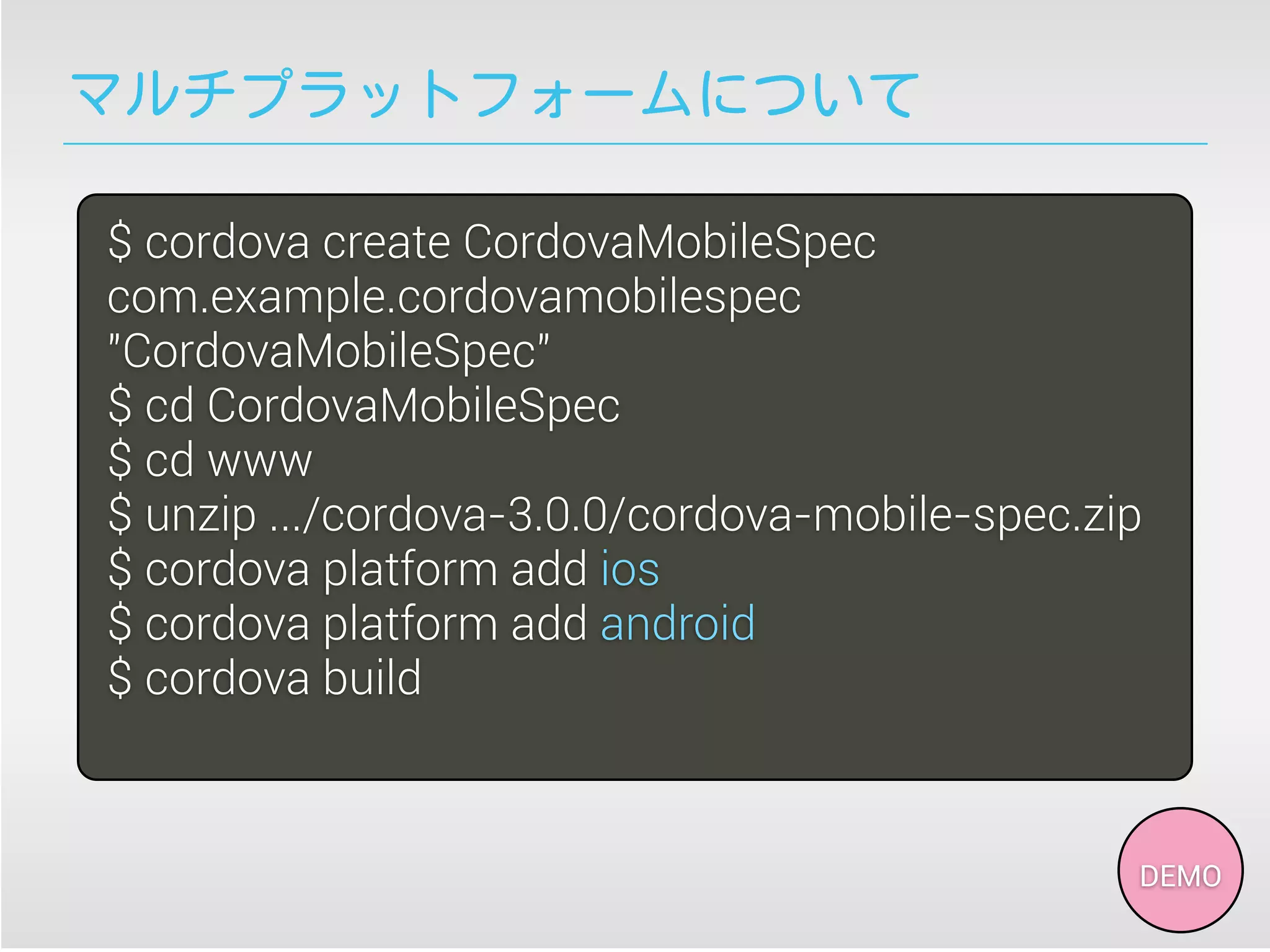 マルチプラットフォームについて
$ cordova create CordovaMobileSpec
com.example.cordovamobilespec
"CordovaMobileSpec"
$ cd CordovaMobileSpec
$ cd www
$ unzip .../cordova-3.0.0/cordova-mobile-spec.zip
$ cordova platform add ios
$ cordova platform add android
$ cordova build
DEMO
 