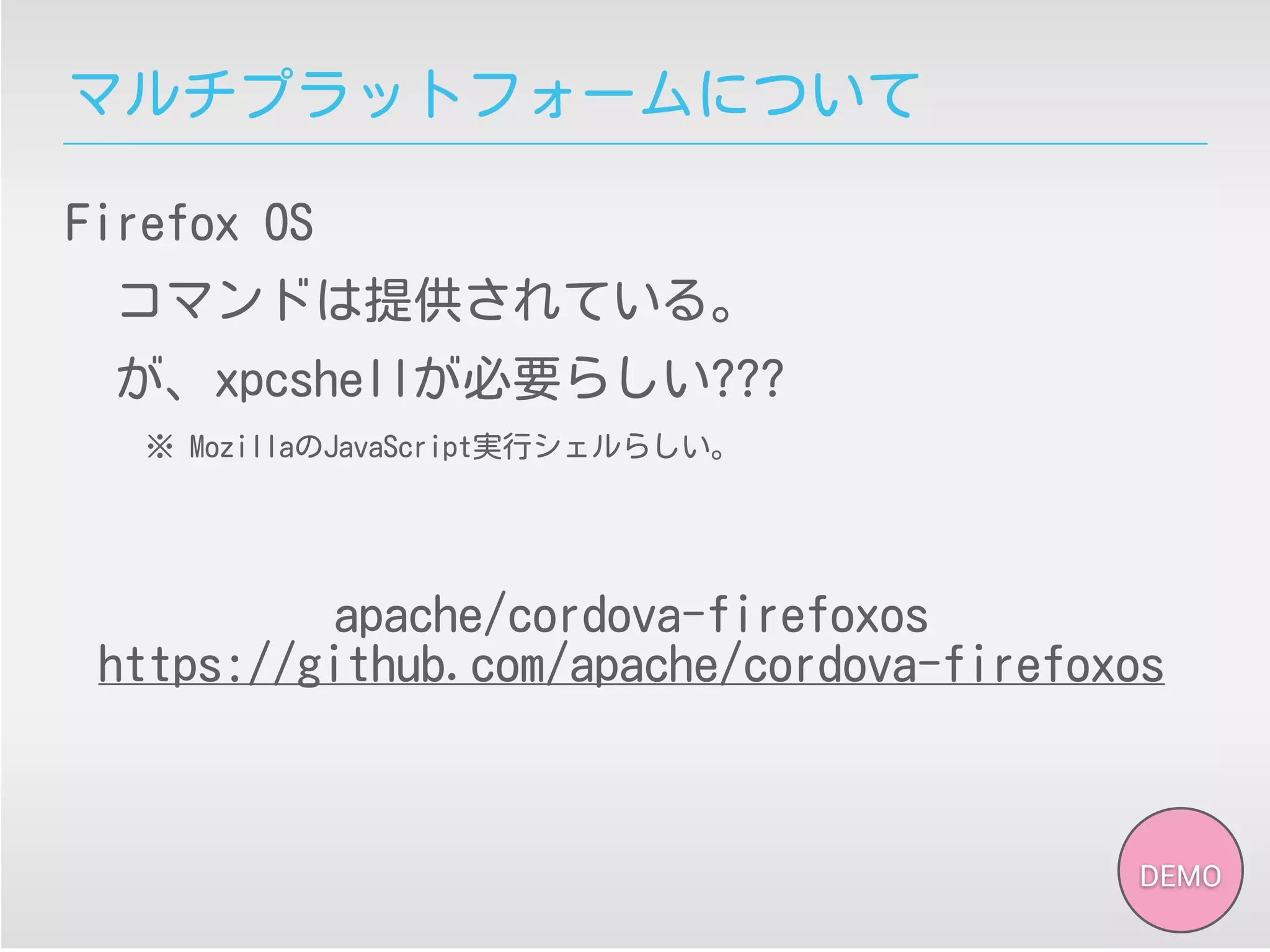 マルチプラットフォームについて
Firefox OS
コマンドは提供されている。
が、xpcshellが必要らしい???
※ MozillaのJavaScript実行シェルらしい。
DEMO
apache/cordova-firefoxos
https://github.com/apache/cordova-firefoxos
 