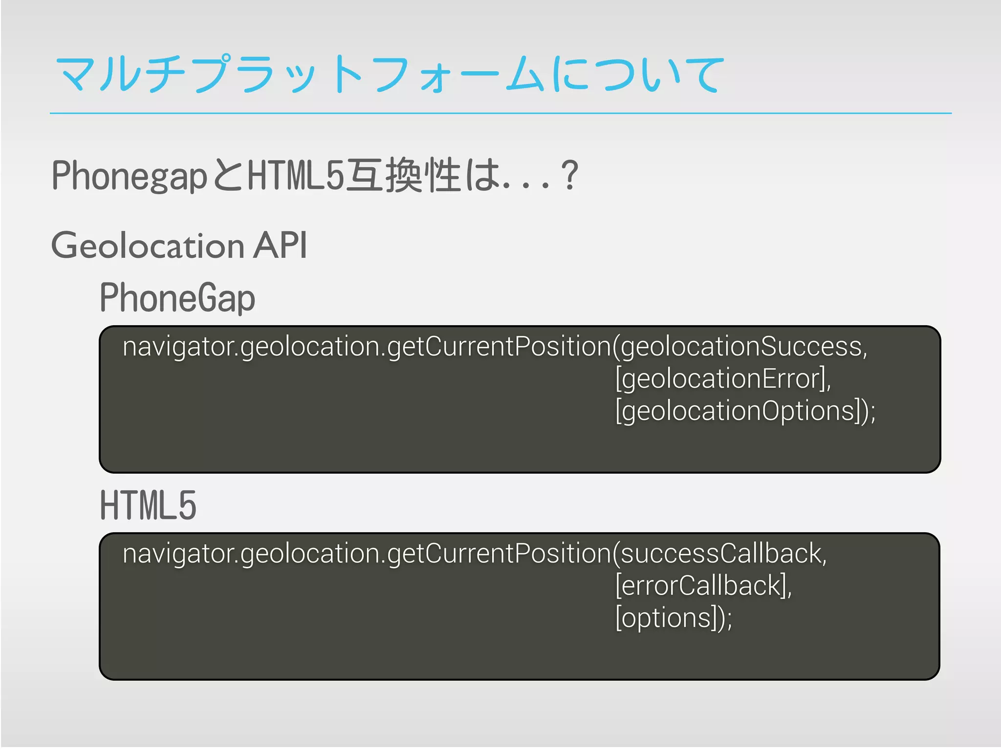 マルチプラットフォームについて
PhonegapとHTML5互換性は...?
navigator.geolocation.getCurrentPosition(geolocationSuccess,
                                         [geolocationError],
                                         [geolocationOptions]);
navigator.geolocation.getCurrentPosition(successCallback,
[errorCallback],
[options]);
Geolocation API
PhoneGap
HTML5
 