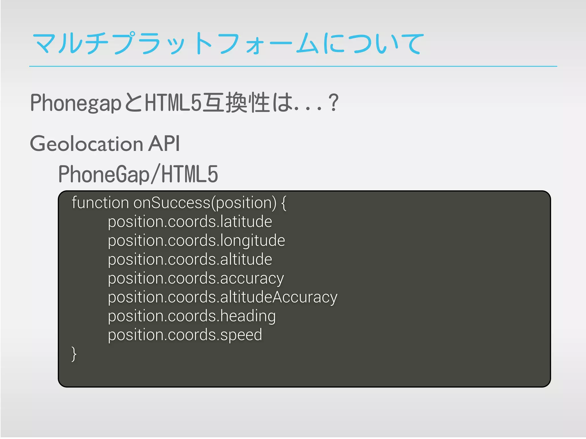 マルチプラットフォームについて
PhonegapとHTML5互換性は...?
function onSuccess(position) {
position.coords.latitude
position.coords.longitude
position.coords.altitude
position.coords.accuracy
position.coords.altitudeAccuracy
position.coords.heading
position.coords.speed
}
Geolocation API
PhoneGap/HTML5
 