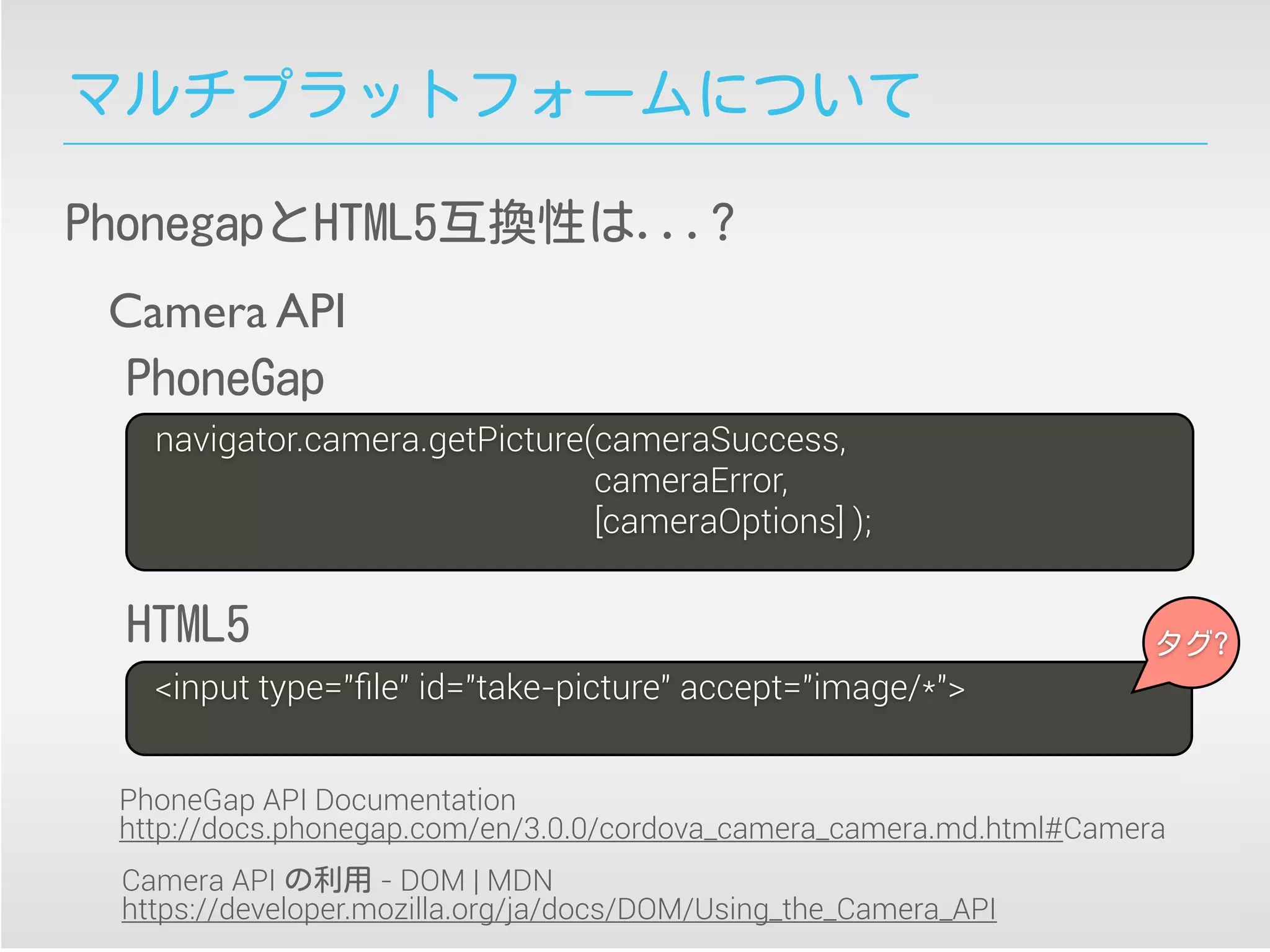 マルチプラットフォームについて
PhonegapとHTML5互換性は...?
navigator.camera.getPicture(cameraSuccess,
cameraError,
[cameraOptions] );
<input type="ﬁle" id="take-picture" accept="image/*">
Camera API
PhoneGap
HTML5
Camera API の利用 - DOM | MDN
https://developer.mozilla.org/ja/docs/DOM/Using_the_Camera_API
PhoneGap API Documentation
http://docs.phonegap.com/en/3.0.0/cordova_camera_camera.md.html#Camera
タグ?
 