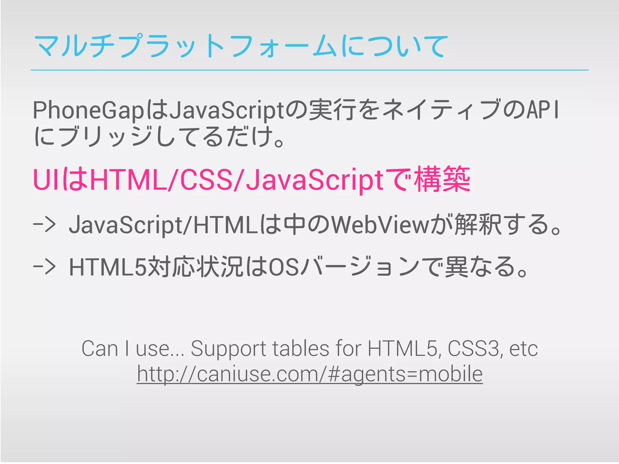 マルチプラットフォームについて
PhoneGapはJavaScriptの実行をネイティブのAPI
にブリッジしてるだけ。
UIはHTML/CSS/JavaScriptで構築
-> JavaScript/HTMLは中のWebViewが解釈する。
-> HTML5対応状況はOSバージョンで異なる。
Can I use... Support tables for HTML5, CSS3, etc
http://caniuse.com/#agents=mobile
 