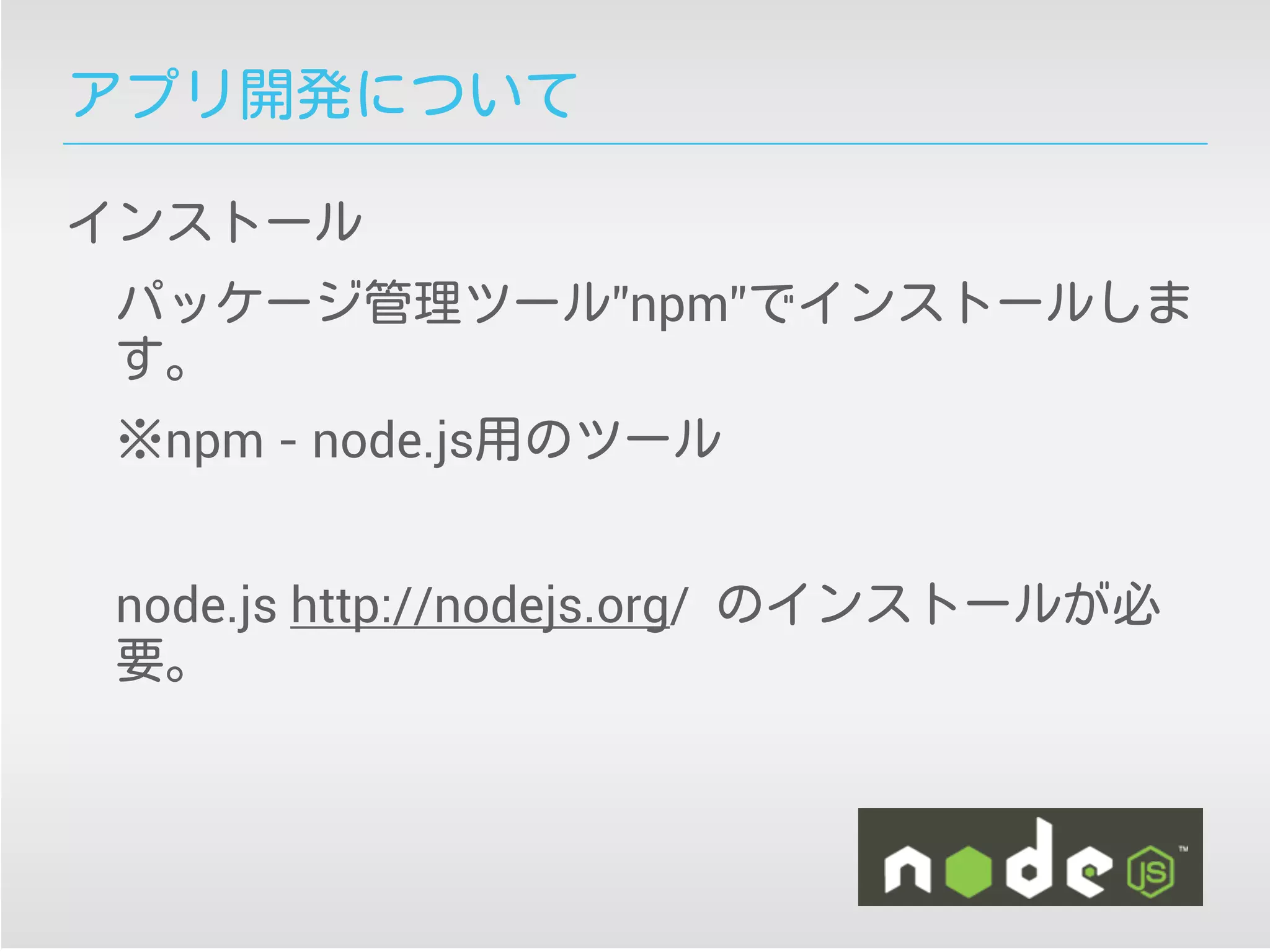 アプリ開発について
インストール
パッケージ管理ツール”npm”でインストールしま
す。
※npm - node.js用のツール
node.js http://nodejs.org/ のインストールが必
要。
 