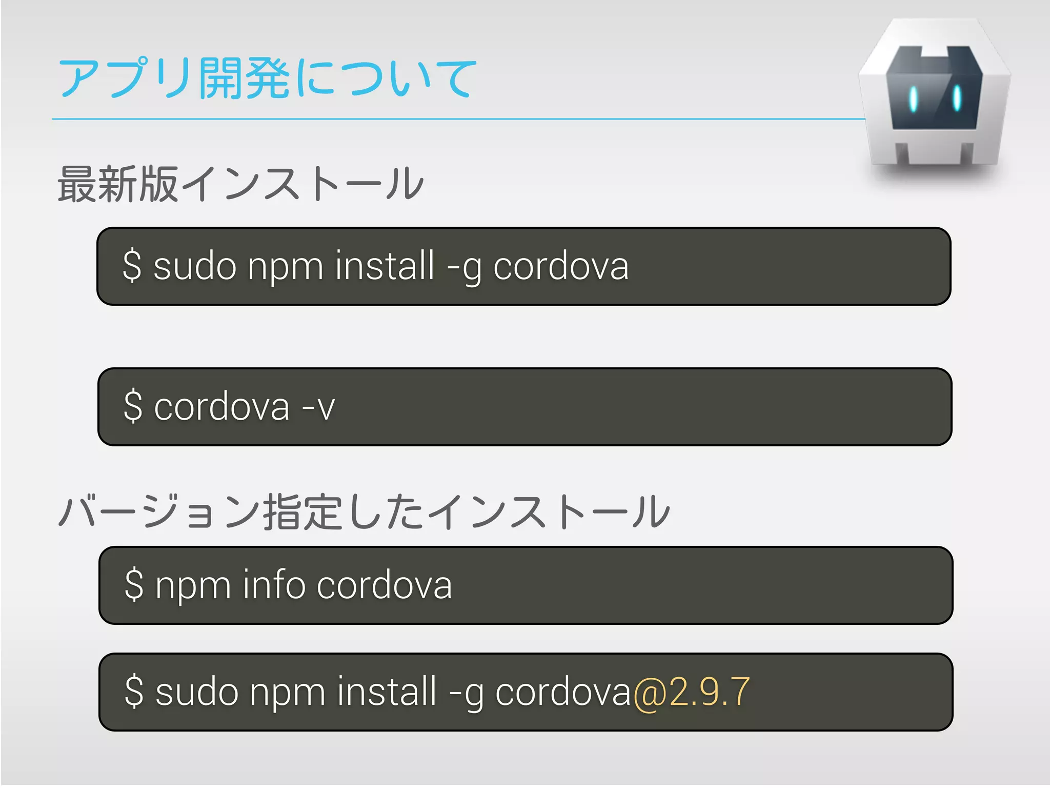 アプリ開発について
$ sudo npm install -g cordova
$ cordova -v
$ sudo npm install -g cordova@2.9.7
最新版インストール
バージョン指定したインストール
$ npm info cordova
 