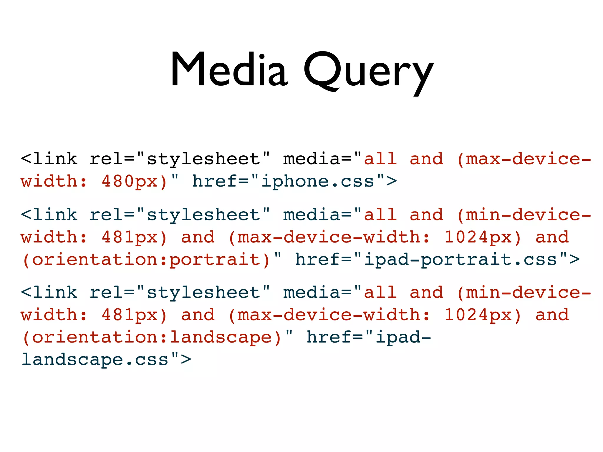 Media Query
<link rel="stylesheet" media="all and (max-device-
width: 480px)" href="iphone.css">
<link rel="stylesheet" media="all and (min-device-
width: 481px) and (max-device-width: 1024px) and
(orientation:portrait)" href="ipad-portrait.css">
<link rel="stylesheet" media="all and (min-device-
width: 481px) and (max-device-width: 1024px) and
(orientation:landscape)" href="ipad-
landscape.css">
 