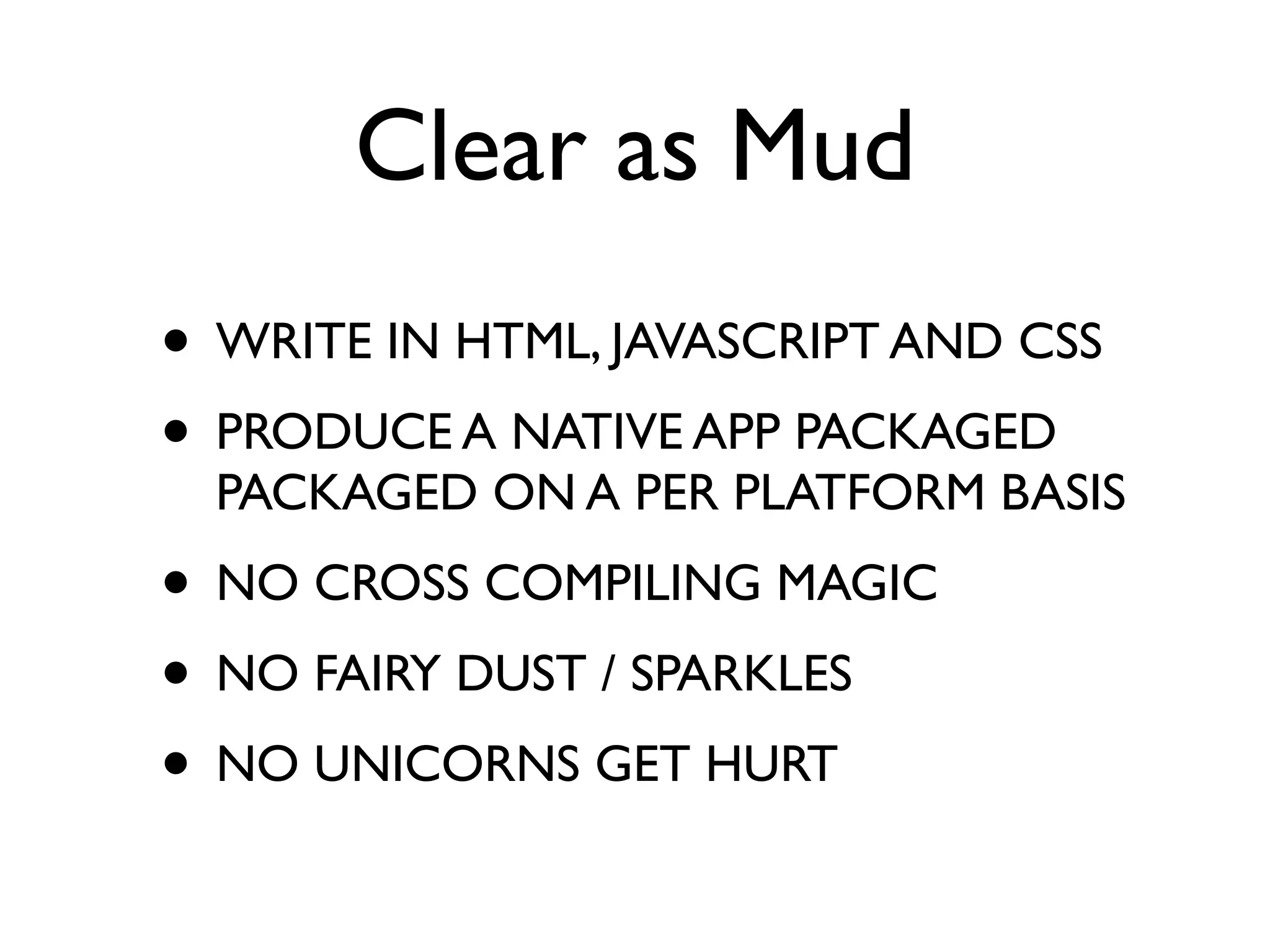 Clear as Mud
• WRITE IN HTML, JAVASCRIPT AND CSS
• PRODUCE A NATIVE APP PACKAGED
  PACKAGED ON A PER PLATFORM BASIS
• NO CROSS COMPILING MAGIC
• NO FAIRY DUST / SPARKLES
• NO UNICORNS GET HURT
 