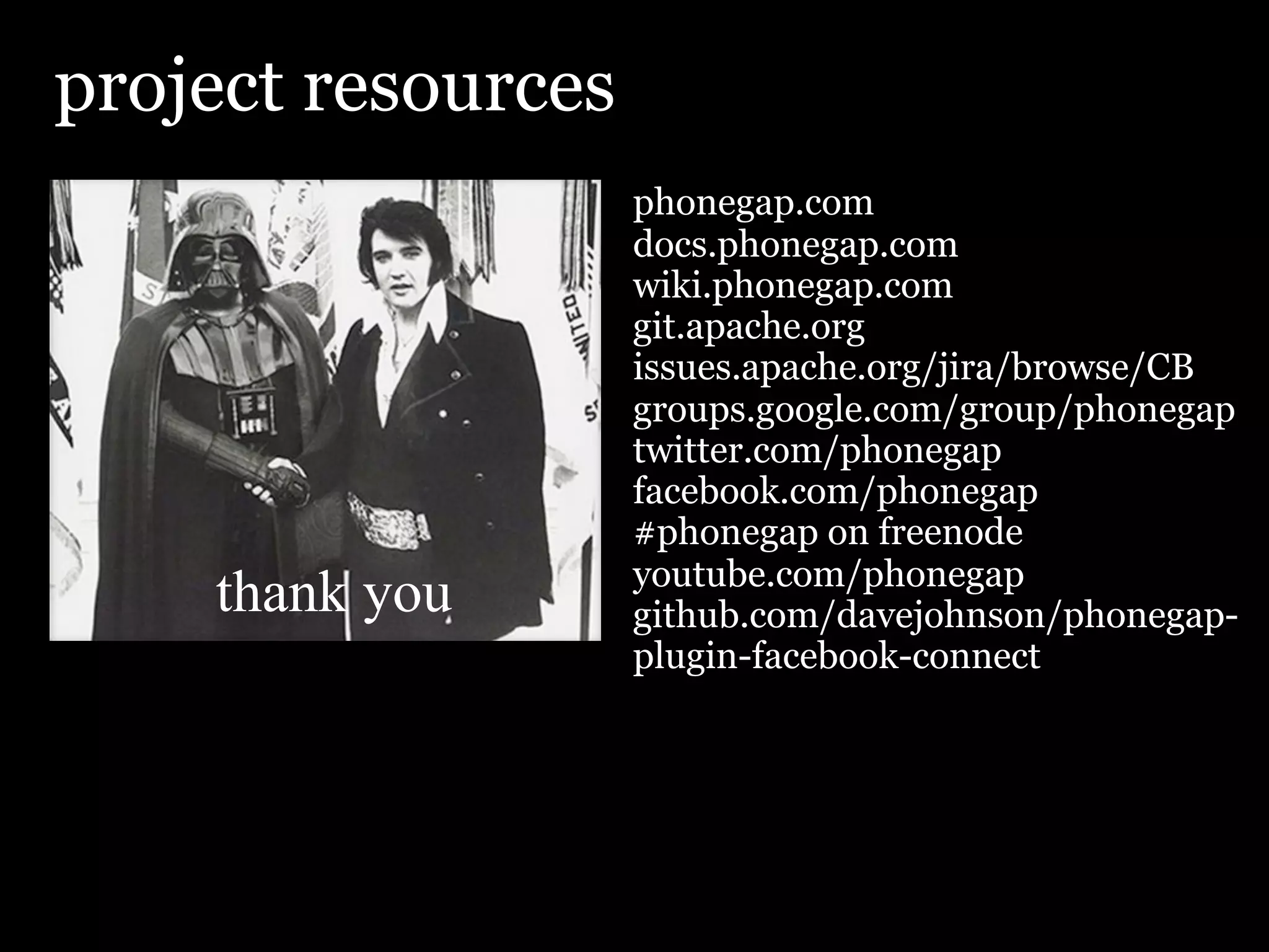 project resources
                    phonegap.com
                    docs.phonegap.com
                    wiki.phonegap.com
                    git.apache.org
                    issues.apache.org/jira/browse/CB
                    groups.google.com/group/phonegap
                    twitter.com/phonegap
                    facebook.com/phonegap
                    #phonegap on freenode
                    youtube.com/phonegap
    thank you       github.com/davejohnson/phonegap-
                    plugin-facebook-connect
 