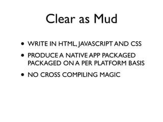 Clear as Mud
• WRITE IN HTML, JAVASCRIPT AND CSS
• PRODUCE A NATIVE APP PACKAGED
  PACKAGED ON A PER PLATFORM BASIS
• NO CROSS COMPILING MAGIC
 
