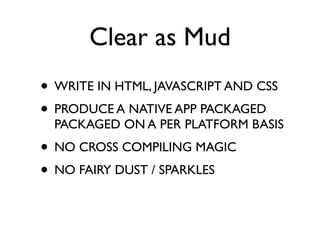 Clear as Mud
• WRITE IN HTML, JAVASCRIPT AND CSS
• PRODUCE A NATIVE APP PACKAGED
  PACKAGED ON A PER PLATFORM BASIS
• NO CROSS COMPILING MAGIC
• NO FAIRY DUST / SPARKLES
 