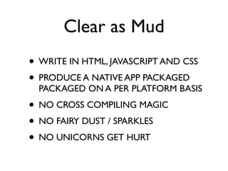 Clear as Mud
• WRITE IN HTML, JAVASCRIPT AND CSS
• PRODUCE A NATIVE APP PACKAGED
  PACKAGED ON A PER PLATFORM BASIS
• NO CROSS COMPILING MAGIC
• NO FAIRY DUST / SPARKLES
• NO UNICORNS GET HURT
 