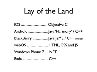 Lay of the Land
iOS .............................. Objective C
Android ...................... Java ‘Harmony’ / C++
BlackBerry ................. Java J2ME / C++ (maybe?)
webOS ........................ HTML, CSS and JS
Windows Phone 7 ... .NET
Bada ............................. C++
 