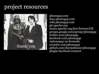 project resources
                    phonegap.com
                    docs.phonegap.com
                    wiki.phonegap.com
                    git.apache.org
                    issues.apache.org/jira/browse/CB
                    groups.google.com/group/phonegap
                    twitter.com/phonegap
                    facebook.com/phonegap
                    #phonegap on freenode
                    youtube.com/phonegap
    thank you       github.com/davejohnson/phonegap-
                    plugin-facebook-connect
 