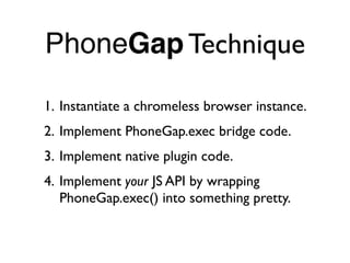 PhoneGap Technique

1. Instantiate a chromeless browser instance.
2. Implement PhoneGap.exec bridge code.
3. Implement native plugin code.
4. Implement your JS API by wrapping
   PhoneGap.exec() into something pretty.
 