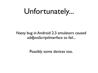 Unfortunately...

Nasty bug in Android 2.3 emulators caused
      addJavaScriptInterface to fail...


       Possibly some devices too.
 