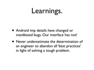 Learnings.

• Android imp details have changed or
  manifested bugs. Our interface has not!
• Never underestimate the determination of
  an engineer to abandon all ‘best practices’
  in light of solving a tough problem.
 