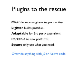 Plugins to the rescue
Clean from an engineering perspective.
Lighter builds possible.
Adaptable for 3rd party extensions.
Portable to new platforms.
Secure only use what you need.

Override anything with JS or Native code.
 